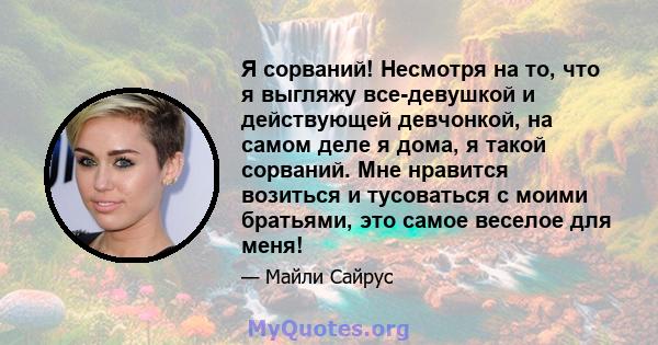 Я сорваний! Несмотря на то, что я выгляжу все-девушкой и действующей девчонкой, на самом деле я дома, я такой сорваний. Мне нравится возиться и тусоваться с моими братьями, это самое веселое для меня!