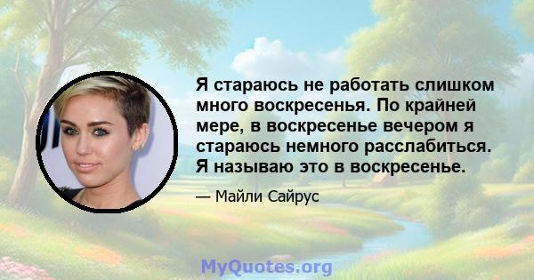 Я стараюсь не работать слишком много воскресенья. По крайней мере, в воскресенье вечером я стараюсь немного расслабиться. Я называю это в воскресенье.