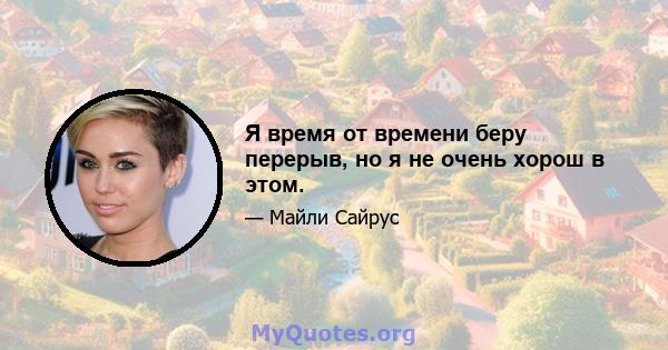 Я время от времени беру перерыв, но я не очень хорош в этом.