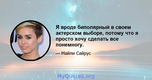 Я вроде биполярный в своем актерском выборе, потому что я просто хочу сделать все понемногу.