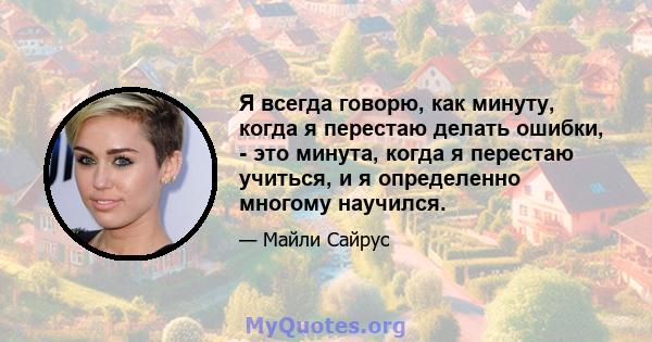 Я всегда говорю, как минуту, когда я перестаю делать ошибки, - это минута, когда я перестаю учиться, и я определенно многому научился.