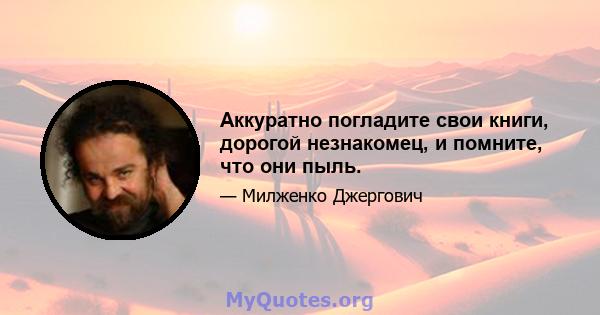 Аккуратно погладите свои книги, дорогой незнакомец, и помните, что они пыль.