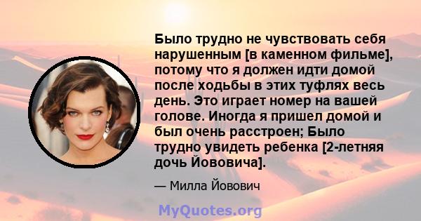 Было трудно не чувствовать себя нарушенным [в каменном фильме], потому что я должен идти домой после ходьбы в этих туфлях весь день. Это играет номер на вашей голове. Иногда я пришел домой и был очень расстроен; Было