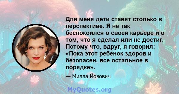 Для меня дети ставят столько в перспективе. Я не так беспокоился о своей карьере и о том, что я сделал или не достиг. Потому что, вдруг, я говорил: «Пока этот ребенок здоров и безопасен, все остальное в порядке».