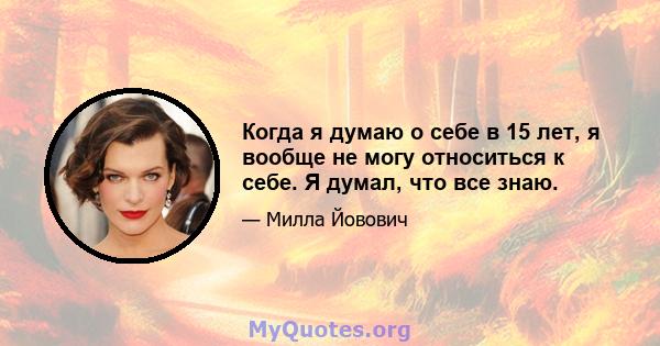 Когда я думаю о себе в 15 лет, я вообще не могу относиться к себе. Я думал, что все знаю.