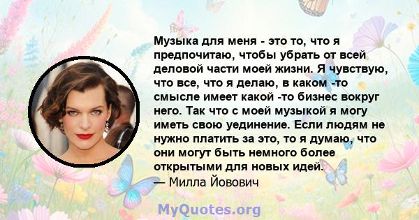 Музыка для меня - это то, что я предпочитаю, чтобы убрать от всей деловой части моей жизни. Я чувствую, что все, что я делаю, в каком -то смысле имеет какой -то бизнес вокруг него. Так что с моей музыкой я могу иметь