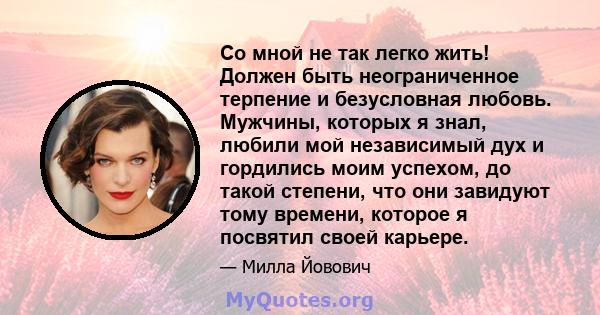 Со мной не так легко жить! Должен быть неограниченное терпение и безусловная любовь. Мужчины, которых я знал, любили мой независимый дух и гордились моим успехом, до такой степени, что они завидуют тому времени, которое 