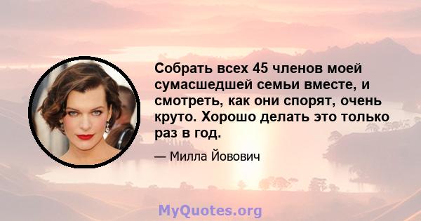 Собрать всех 45 членов моей сумасшедшей семьи вместе, и смотреть, как они спорят, очень круто. Хорошо делать это только раз в год.