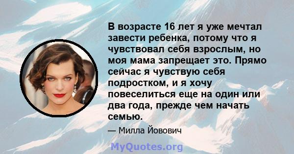 В возрасте 16 лет я уже мечтал завести ребенка, потому что я чувствовал себя взрослым, но моя мама запрещает это. Прямо сейчас я чувствую себя подростком, и я хочу повеселиться еще на один или два года, прежде чем