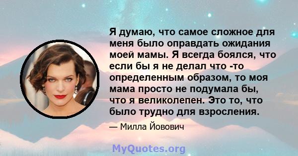 Я думаю, что самое сложное для меня было оправдать ожидания моей мамы. Я всегда боялся, что если бы я не делал что -то определенным образом, то моя мама просто не подумала бы, что я великолепен. Это то, что было трудно