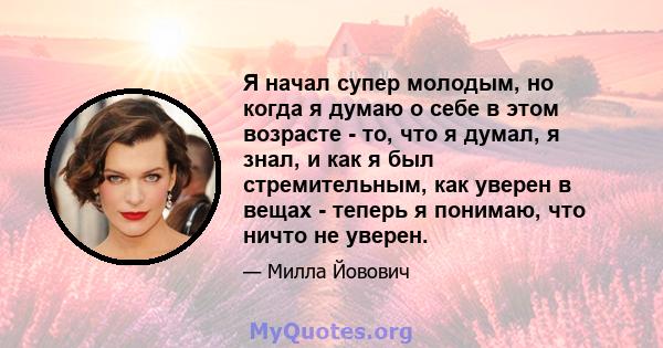 Я начал супер молодым, но когда я думаю о себе в этом возрасте - то, что я думал, я знал, и как я был стремительным, как уверен в вещах - теперь я понимаю, что ничто не уверен.