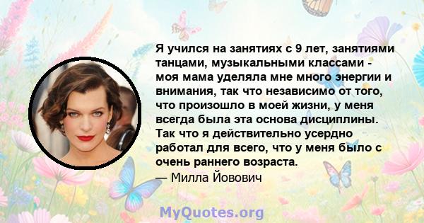 Я учился на занятиях с 9 лет, занятиями танцами, музыкальными классами - моя мама уделяла мне много энергии и внимания, так что независимо от того, что произошло в моей жизни, у меня всегда была эта основа дисциплины.