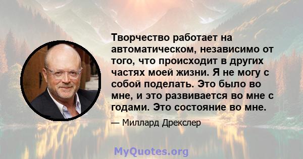 Творчество работает на автоматическом, независимо от того, что происходит в других частях моей жизни. Я не могу с собой поделать. Это было во мне, и это развивается во мне с годами. Это состояние во мне.