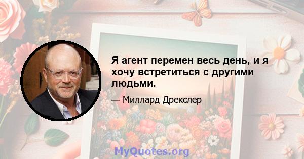 Я агент перемен весь день, и я хочу встретиться с другими людьми.