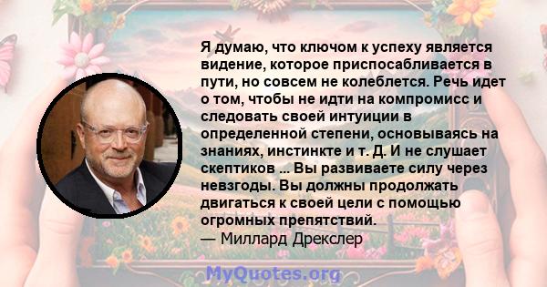 Я думаю, что ключом к успеху является видение, которое приспосабливается в пути, но совсем не колеблется. Речь идет о том, чтобы не идти на компромисс и следовать своей интуиции в определенной степени, основываясь на