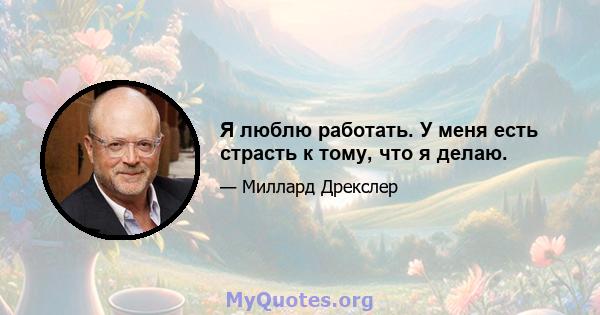 Я люблю работать. У меня есть страсть к тому, что я делаю.