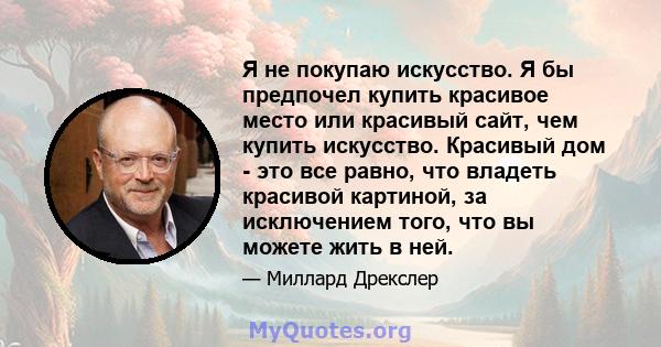 Я не покупаю искусство. Я бы предпочел купить красивое место или красивый сайт, чем купить искусство. Красивый дом - это все равно, что владеть красивой картиной, за исключением того, что вы можете жить в ней.