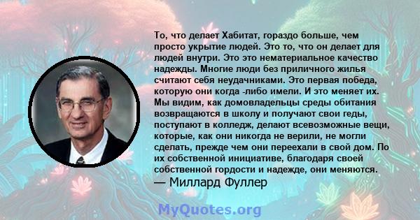 То, что делает Хабитат, гораздо больше, чем просто укрытие людей. Это то, что он делает для людей внутри. Это это нематериальное качество надежды. Многие люди без приличного жилья считают себя неудачниками. Это первая