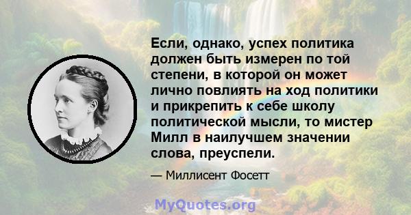 Если, однако, успех политика должен быть измерен по той степени, в которой он может лично повлиять на ход политики и прикрепить к себе школу политической мысли, то мистер Милл в наилучшем значении слова, преуспели.