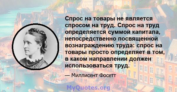 Спрос на товары не является спросом на труд. Спрос на труд определяется суммой капитала, непосредственно посвященной вознаграждению труда: спрос на товары просто определяет в том, в каком направлении должен