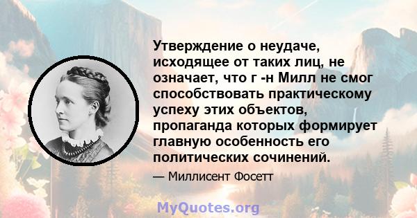 Утверждение о неудаче, исходящее от таких лиц, не означает, что г -н Милл не смог способствовать практическому успеху этих объектов, пропаганда которых формирует главную особенность его политических сочинений.