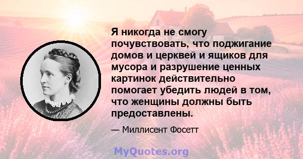 Я никогда не смогу почувствовать, что поджигание домов и церквей и ящиков для мусора и разрушение ценных картинок действительно помогает убедить людей в том, что женщины должны быть предоставлены.