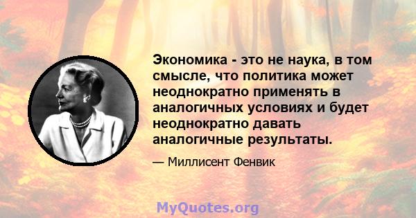 Экономика - это не наука, в том смысле, что политика может неоднократно применять в аналогичных условиях и будет неоднократно давать аналогичные результаты.