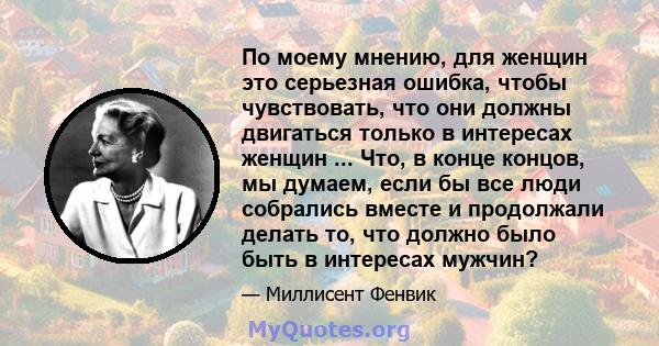 По моему мнению, для женщин это серьезная ошибка, чтобы чувствовать, что они должны двигаться только в интересах женщин ... Что, в конце концов, мы думаем, если бы все люди собрались вместе и продолжали делать то, что