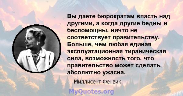 Вы даете бюрократам власть над другими, а когда другие бедны и беспомощны, ничто не соответствует правительству. Больше, чем любая единая эксплуатационная тираническая сила, возможность того, что правительство может