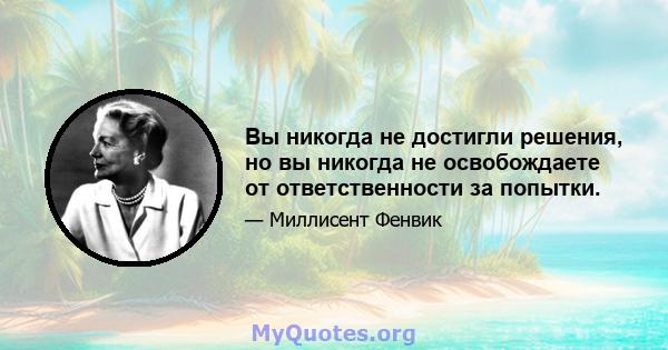 Вы никогда не достигли решения, но вы никогда не освобождаете от ответственности за попытки.