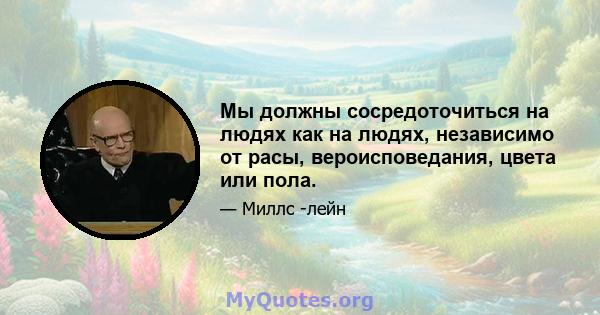 Мы должны сосредоточиться на людях как на людях, независимо от расы, вероисповедания, цвета или пола.