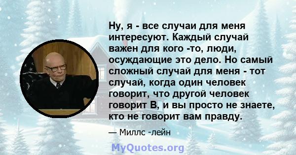 Ну, я - все случаи для меня интересуют. Каждый случай важен для кого -то, люди, осуждающие это дело. Но самый сложный случай для меня - тот случай, когда один человек говорит, что другой человек говорит B, и вы просто