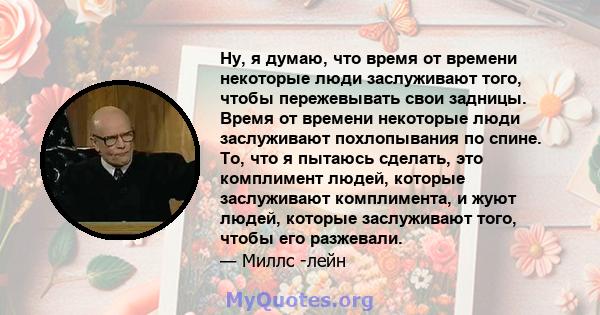 Ну, я думаю, что время от времени некоторые люди заслуживают того, чтобы пережевывать свои задницы. Время от времени некоторые люди заслуживают похлопывания по спине. То, что я пытаюсь сделать, это комплимент людей,