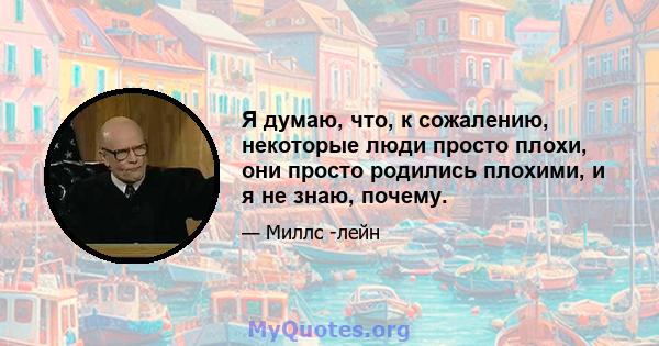 Я думаю, что, к сожалению, некоторые люди просто плохи, они просто родились плохими, и я не знаю, почему.