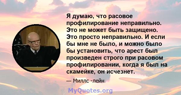 Я думаю, что расовое профилирование неправильно. Это не может быть защищено. Это просто неправильно. И если бы мне не было, и можно было бы установить, что арест был произведен строго при расовом профилировании, когда я 