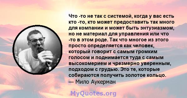 Что -то не так с системой, когда у вас есть кто -то, кто может предоставить так много для компании и может быть энтузиазмом, но не материал для управления или что -то в этом роде. Так что многое из этого просто