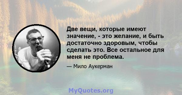 Две вещи, которые имеют значение, - это желание, и быть достаточно здоровым, чтобы сделать это. Все остальное для меня не проблема.