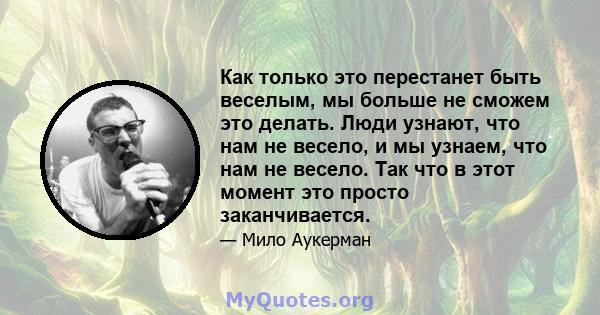 Как только это перестанет быть веселым, мы больше не сможем это делать. Люди узнают, что нам не весело, и мы узнаем, что нам не весело. Так что в этот момент это просто заканчивается.