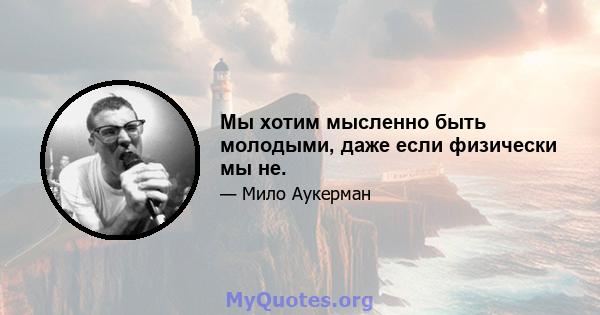 Мы хотим мысленно быть молодыми, даже если физически мы не.