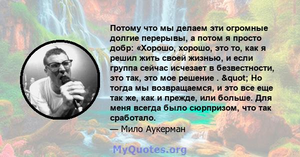 Потому что мы делаем эти огромные долгие перерывы, а потом я просто добр: «Хорошо, хорошо, это то, как я решил жить своей жизнью, и если группа сейчас исчезает в безвестности, это так, это мое решение . " Но тогда