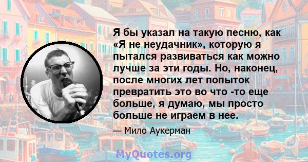 Я бы указал на такую ​​песню, как «Я не неудачник», которую я пытался развиваться как можно лучше за эти годы. Но, наконец, после многих лет попыток превратить это во что -то еще больше, я думаю, мы просто больше не