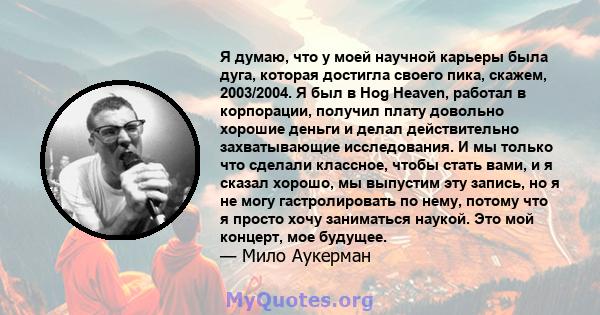 Я думаю, что у моей научной карьеры была дуга, которая достигла своего пика, скажем, 2003/2004. Я был в Hog Heaven, работал в корпорации, получил плату довольно хорошие деньги и делал действительно захватывающие