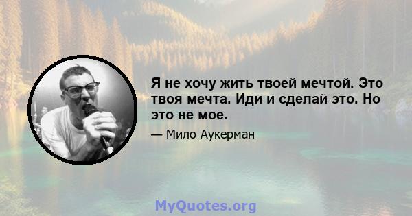 Я не хочу жить твоей мечтой. Это твоя мечта. Иди и сделай это. Но это не мое.