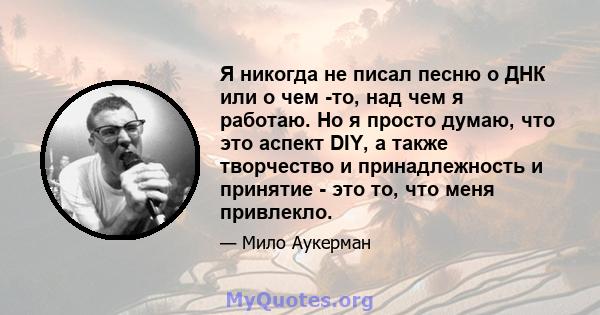 Я никогда не писал песню о ДНК или о чем -то, над чем я работаю. Но я просто думаю, что это аспект DIY, а также творчество и принадлежность и принятие - это то, что меня привлекло.