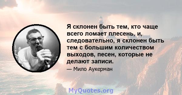 Я склонен быть тем, кто чаще всего ломает плесень, и, следовательно, я склонен быть тем с большим количеством выходов, песен, которые не делают записи.