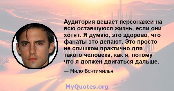 Аудитория вешает персонажей на всю оставшуюся жизнь, если они хотят. Я думаю, это здорово, что фанаты это делают. Это просто не слишком практично для такого человека, как я, потому что я должен двигаться дальше.