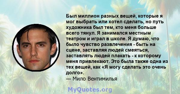 Был миллион разных вещей, которые я мог выбрать или хотел сделать, но путь художника был тем, кто меня больше всего тянул. Я занимался местным театром и играл в школе. Я думаю, что было чувство развлечения - быть на