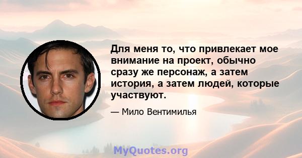 Для меня то, что привлекает мое внимание на проект, обычно сразу же персонаж, а затем история, а затем людей, которые участвуют.