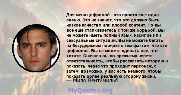 Для меня цифровой - это просто еще один авеню. Это не значит, что это должно быть низкое качество или плохой контент. Но вы все еще сталкиваетесь с той же борьбой. Вы не можете иметь полный язык, насилие или сексуальные 