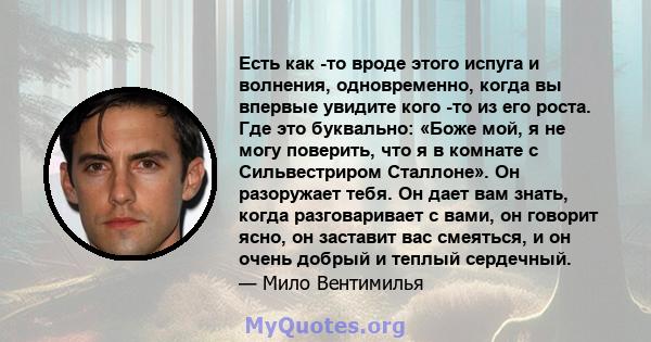 Есть как -то вроде этого испуга и волнения, одновременно, когда вы впервые увидите кого -то из его роста. Где это буквально: «Боже мой, я не могу поверить, что я в комнате с Сильвестриром Сталлоне». Он разоружает тебя.